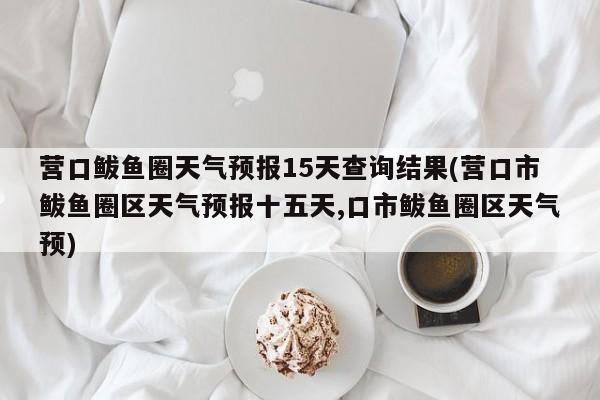 营口鲅鱼圈天气预报15天查询结果(营口市鲅鱼圈区天气预报十五天,口市鲅鱼圈区天气预)