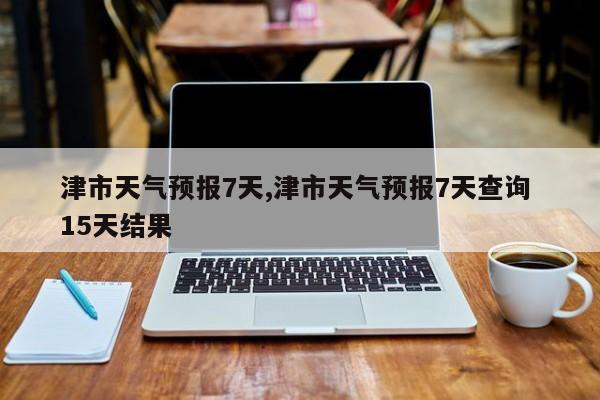 津市天气预报7天,津市天气预报7天查询 15天结果