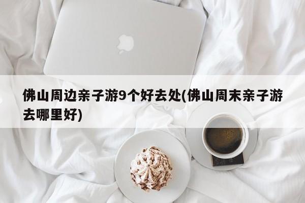 佛山周边亲子游9个好去处(佛山周末亲子游去哪里好)