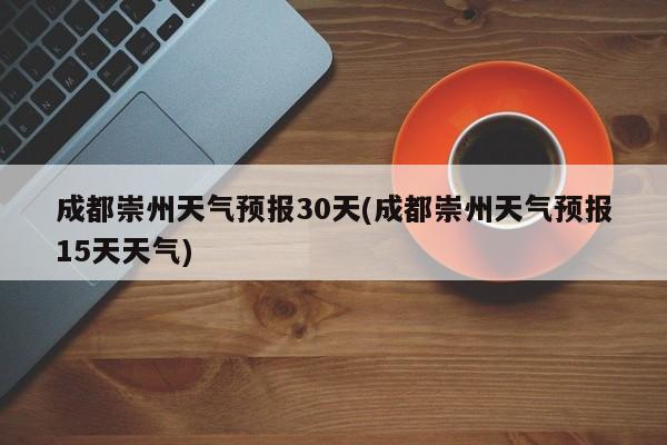 成都崇州天气预报30天(成都崇州天气预报15天天气)