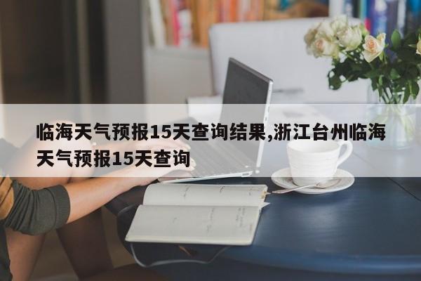 临海天气预报15天查询结果,浙江台州临海天气预报15天查询