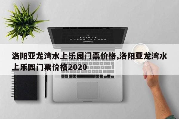 洛阳亚龙湾水上乐园门票价格,洛阳亚龙湾水上乐园门票价格2020
