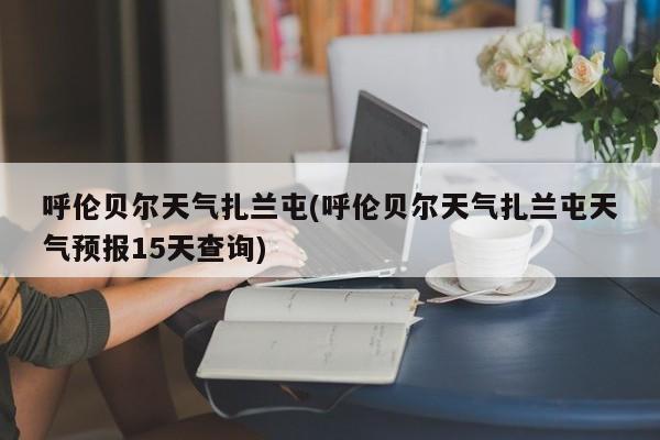 呼伦贝尔天气扎兰屯(呼伦贝尔天气扎兰屯天气预报15天查询)