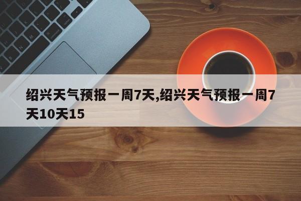 绍兴天气预报一周7天,绍兴天气预报一周7天10天15