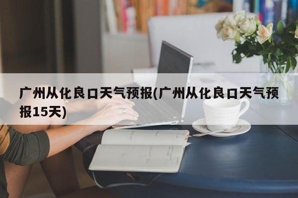 广州从化良口天气预报(广州从化良口天气预报15天)