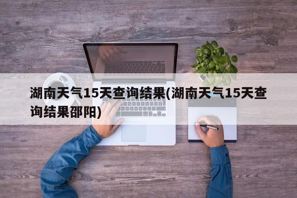 湖南天气15天查询结果(湖南天气15天查询结果邵阳)