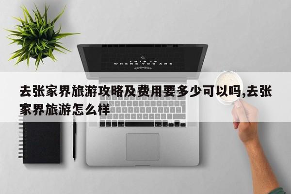 去张家界旅游攻略及费用要多少可以吗,去张家界旅游怎么样