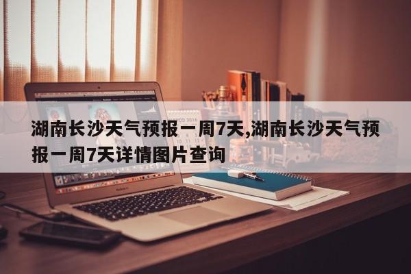 湖南长沙天气预报一周7天,湖南长沙天气预报一周7天详情图片查询