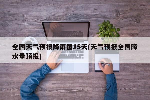 全国天气预报降雨图15天(天气预报全国降水量预报)