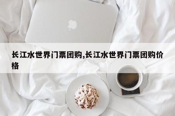 长江水世界门票团购,长江水世界门票团购价格 第1张