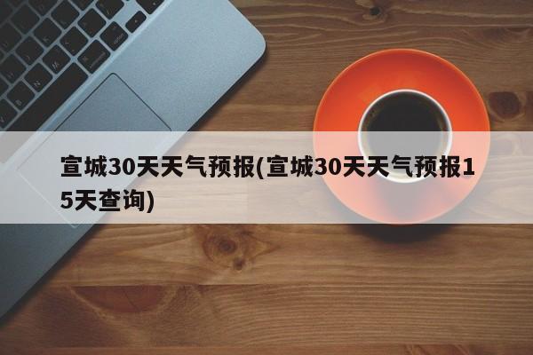 宣城30天天气预报(宣城30天天气预报15天查询)