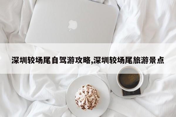 深圳较场尾自驾游攻略,深圳较场尾旅游景点