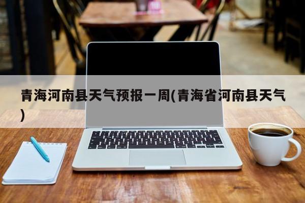 青海河南县天气预报一周(青海省河南县天气)