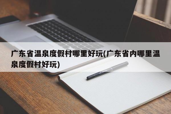 广东省温泉度假村哪里好玩(广东省内哪里温泉度假村好玩)