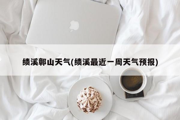 绩溪鄣山天气(绩溪最近一周天气预报)