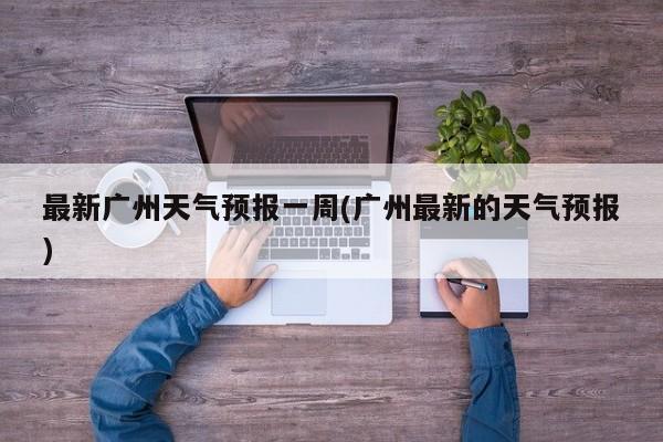 最新广州天气预报一周(广州最新的天气预报)
