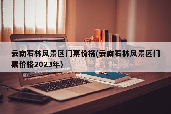 云南石林风景区门票价格(云南石林风景区门票价格2023年)