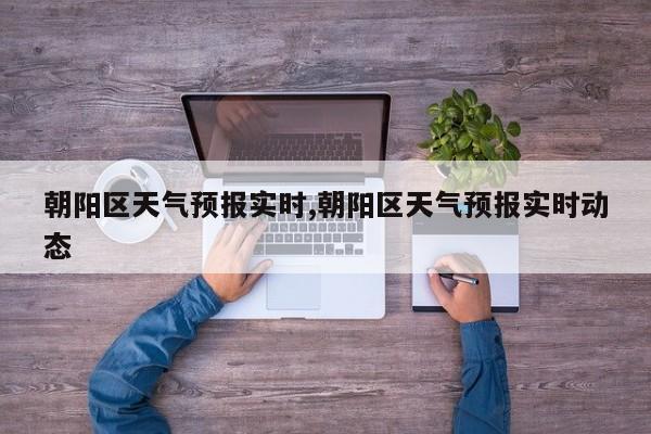 朝阳区天气预报实时,朝阳区天气预报实时动态
