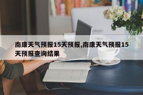 南康天气预报15天预报,南康天气预报15天预报查询结果