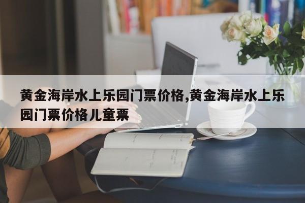 黄金海岸水上乐园门票价格,黄金海岸水上乐园门票价格儿童票