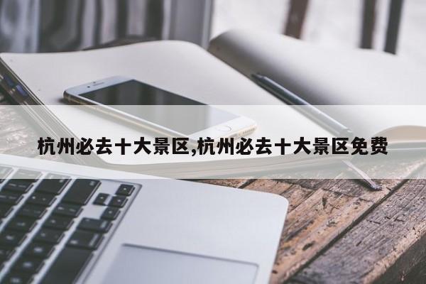 杭州必去十大景区,杭州必去十大景区免费