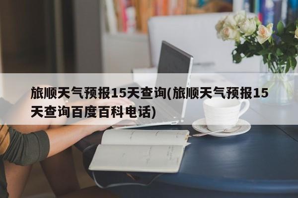 旅顺天气预报15天查询(旅顺天气预报15天查询百度百科电话)