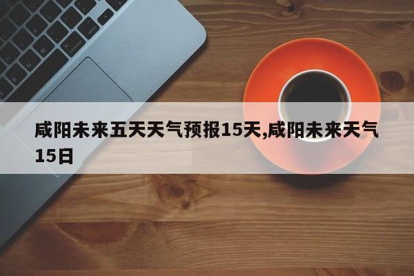 咸阳未来五天天气预报15天,咸阳未来天气15日