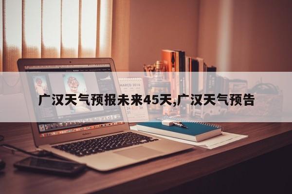 广汉天气预报未来45天,广汉天气预告