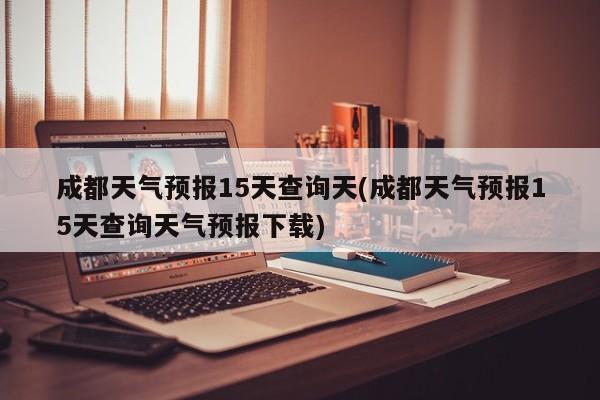 成都天气预报15天查询天(成都天气预报15天查询天气预报下载)