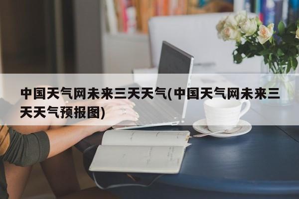中国天气网未来三天天气(中国天气网未来三天天气预报图)