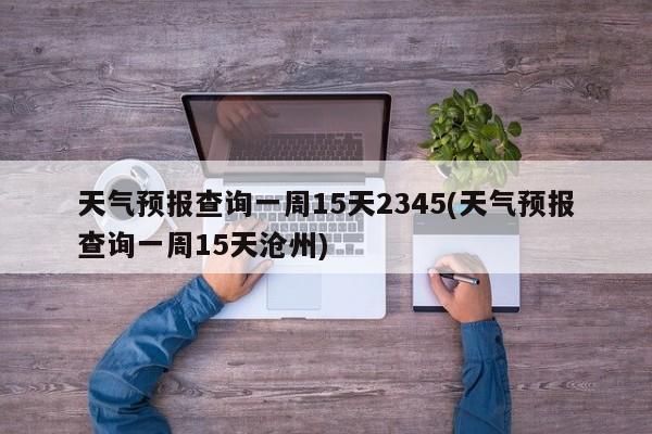 天气预报查询一周15天2345(天气预报查询一周15天沧州)