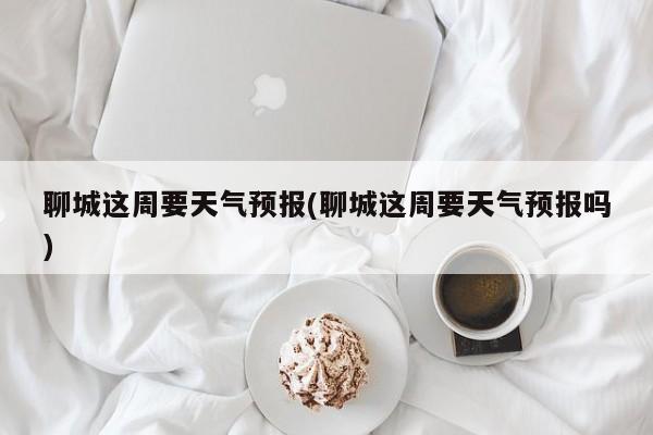 聊城这周要天气预报(聊城这周要天气预报吗)