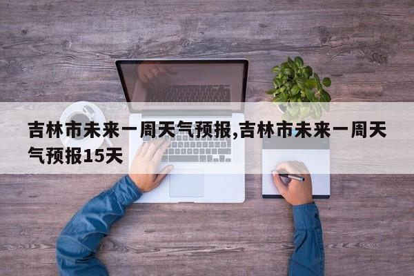 吉林市未来一周天气预报,吉林市未来一周天气预报15天 第1张