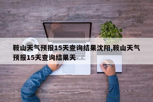 鞍山天气预报15天查询结果沈阳,鞍山天气预报15天查询结果天