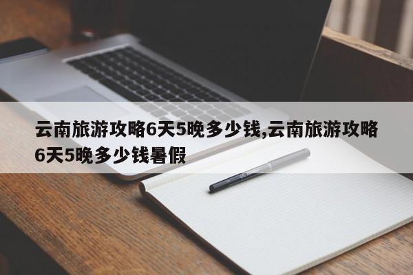 云南旅游攻略6天5晚多少钱,云南旅游攻略6天5晚多少钱暑假