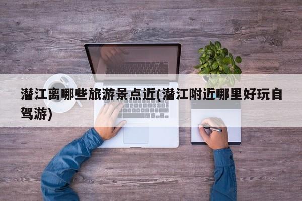 潜江离哪些旅游景点近(潜江附近哪里好玩自驾游)