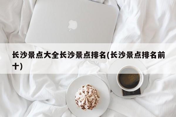 长沙景点大全长沙景点排名(长沙景点排名前十)