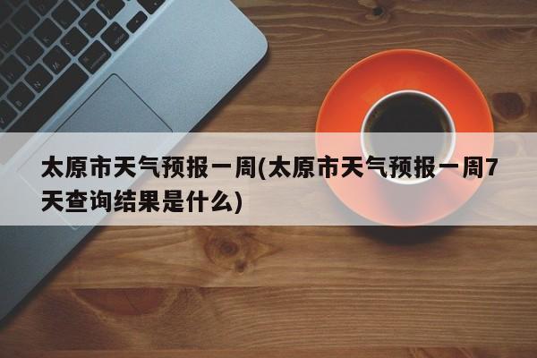 太原市天气预报一周(太原市天气预报一周7天查询结果是什么)