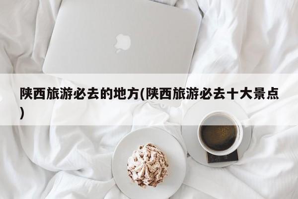 陕西旅游必去的地方(陕西旅游必去十大景点)