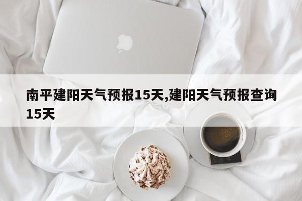 南平建阳天气预报15天,建阳天气预报查询15天