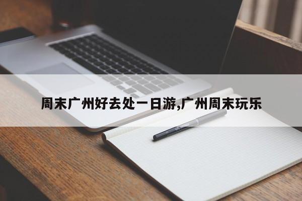 周末广州好去处一日游,广州周末玩乐