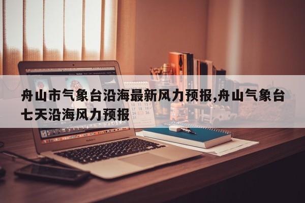 舟山市气象台沿海最新风力预报,舟山气象台七天沿海风力预报
