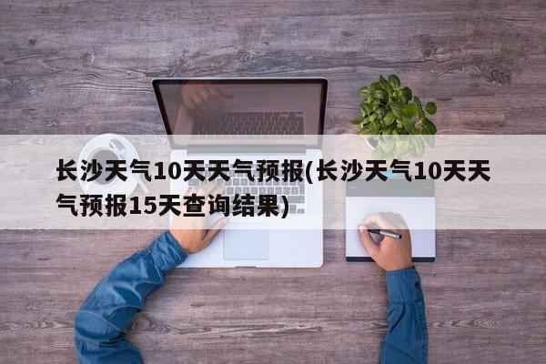 长沙天气10天天气预报(长沙天气10天天气预报15天查询结果) 第1张