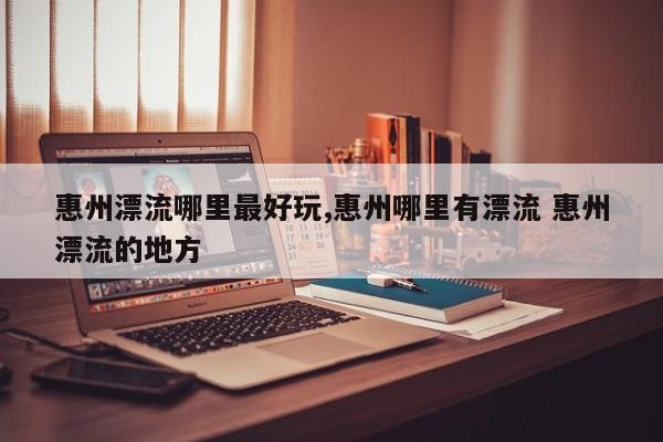 惠州漂流哪里最好玩,惠州哪里有漂流 惠州漂流的地方 第1张