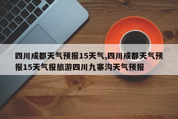 四川成都天气预报15天气,四川成都天气预报15天气报旅游四川九寨沟天气预报