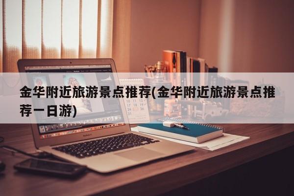 金华附近旅游景点推荐(金华附近旅游景点推荐一日游)