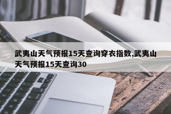 武夷山天气预报15天查询穿衣指数,武夷山天气预报15天查询30 第1张