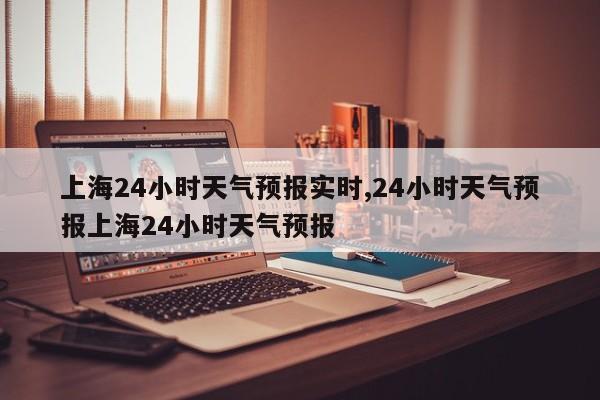 上海24小时天气预报实时,24小时天气预报上海24小时天气预报