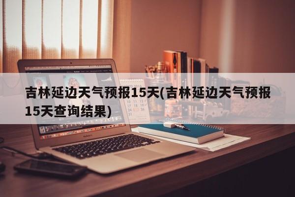 吉林延边天气预报15天(吉林延边天气预报15天查询结果) 第1张