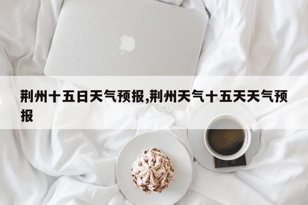 荆州十五日天气预报,荆州天气十五天天气预报 第1张